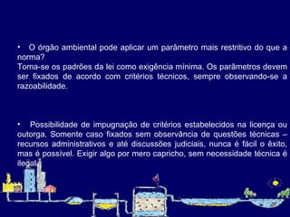 O órgão ambiental pode aplicar um parâmetro mais restritivo do que a norma?  Toma-se os padrões da lei como exigência mínima. Os parâmetros devem ser fixados de acordo com critérios técnicos, sempre observando-se a razoabilidade. Possibilidade de impugnação de critérios estabelecidos na licença ou outorga. Somente caso fixados sem observância de questões técnicas – recursos administrativos e até discussões judiciais, nunca é fácil o êxito, mas é possível. Exigir algo por mero capricho, sem necessidade técnica é ilegal.   