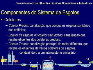 Gerenciamento de Efluentes Líquidos Domésticos e Industriais Coletores Coletor Predial : canalização que conduz os esgotos sanitários dos edifícios; Coletor de esgotos ou coletor secundário : canalização que recebe efluentes dos coletores prediais; Coletor Tronco:  canalização principal de maior diâmetro, que recebe os efluentes de vários coletores de esgotos, conduzindo-o a um interceptor e emissário. Componentes do Sistema de Esgotos 