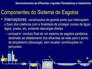 Gerenciamento de Efluentes Líquidos Domésticos e Industriais Interceptores:  canalizações de grande porte que interceptam o fluxo dos coletores com a finalidade de proteger cursos de água, lagos, praias, etc, evitando descargas diretas emissário : conduto final de um sistema de esgotos sanitários, destinado ao afastamento dos efluentes da rede para o ponto de lançamento (descarga), sem receber contribuições no percursso; Componentes do Sistema de Esgotos 
