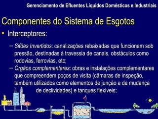 Gerenciamento de Efluentes Líquidos Domésticos e Industriais Interceptores: Sifões Invertidos : canalizações rebaixadas que funcionam sob pressão, destinadas à travessia de canais, obstáculos como rodovias, ferrovias, etc; Órgãos complementares : obras e instalações complementares que compreendem poços de visita (câmaras de inspeção, também utilizados como elementos de junção e de mudança de declividades) e tanques flexíveis; Componentes do Sistema de Esgotos 