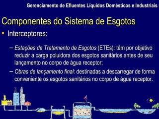 Gerenciamento de Efluentes Líquidos Domésticos e Industriais Interceptores: Estações de Tratamento de Esgotos  (ETEs): têm por objetivo reduzir a carga poluidora dos esgotos sanitários antes de seu lançamento no corpo de água receptor; Obras de lançamento final : destinadas a descarregar de forma conveniente os esgotos sanitários no corpo de água receptor. Componentes do Sistema de Esgotos 