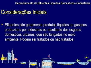 Gerenciamento de Efluentes Líquidos Domésticos e Industriais Efluentes são geralmente produtos líquidos ou gasosos produzidos por indústrias ou resultante dos esgotos domésticos urbanos, que são lançados no meio ambiente. Podem ser tratados ou não tratados.  Considerações Iniciais 