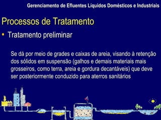 Gerenciamento de Efluentes Líquidos Domésticos e Industriais Tratamento preliminar Se dá por meio de grades e caixas de areia, visando à retenção dos sólidos em suspensão (galhos e demais materiais mais grosseiros, como terra, areia e gordura decantáveis) que deve ser posteriormente conduzido para aterros sanitários  Processos de Tratamento 