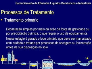 Gerenciamento de Efluentes Líquidos Domésticos e Industriais Tratamento primário Decantação simples por meio da ação da força da gravidade ou por precipitação química, o que requer o uso de equipamentos. Nesse estágio é gerado o lodo primário que deve ser manuseado com cuidado e tratado por processos de secagem ou incineração antes da sua disposição no solo.  Processos de Tratamento 