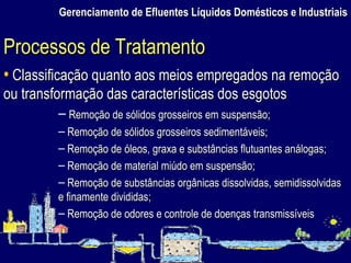 Gerenciamento de Efluentes Líquidos Domésticos e Industriais Classificação quanto aos meios empregados na remoção ou transformação das características dos esgotos Remoção de sólidos grosseiros em suspensão; Remoção de sólidos grosseiros sedimentáveis; Remoção de óleos, graxa e substâncias flutuantes análogas; Remoção de material miúdo em suspensão; Remoção de substâncias orgânicas dissolvidas, semidissolvidas e finamente divididas; Remoção de odores e controle de doenças transmissíveis Processos de Tratamento 