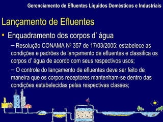 Gerenciamento de Efluentes Líquidos Domésticos e Industriais Enquadramento dos corpos d’ água Resolução CONAMA N 0  357 de 17/03/2005: estabelece as condições e padrões de lançamento de efluentes e classifica os corpos d’ água de acordo com seus respectivos usos; O controle do lançamento de efluentes deve ser feito de maneira que os corpos receptores mantenham-se dentro das condições estabelecidas pelas respectivas classes; Lançamento de Efluentes 