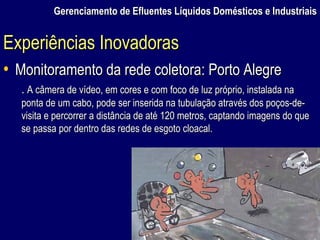 Gerenciamento de Efluentes Líquidos Domésticos e Industriais Monitoramento da rede coletora: Porto Alegre .  A câmera de vídeo, em cores e com foco de luz próprio, instalada na ponta de um cabo, pode ser inserida na tubulação através dos poços-de-visita e percorrer a distância de até 120 metros, captando imagens do que se passa por dentro das redes de esgoto cloacal. Experiências Inovadoras 