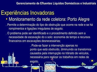 Monitoramento da rede coletora: Porto Alegre . Permite a determinação do tipo de obstrução que ocorre na rede e se há rompimentos e ligações irregulares de esgoto; . O problema pode ser identificado e o procedimento definido sem a necessidade de escavação do o solo: economia de tempo e recursos financeiros em escavações desnecessárias; . Pode-se fazer a intervenção apenas no  ponto que está obstruído, diminuindo os transtornos  causados pela interrupção no trânsito de veículos,  necessária para realizar os trabalhos em redes de  esgoto .  Gerenciamento de Efluentes Líquidos Domésticos e Industriais Experiências Inovadoras 