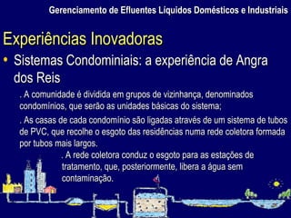 Gerenciamento de Efluentes Líquidos Domésticos e Industriais Sistemas Condominiais: a experiência de Angra dos Reis . A comunidade é dividida em grupos de vizinhança, denominados condomínios, que serão as unidades básicas do sistema; . As casas de cada condomínio são ligadas através de um sistema de tubos de PVC, que recolhe o esgoto das residências numa rede coletora formada por tubos mais largos. . A rede coletora conduz o esgoto para as estações de tratamento, que, posteriormente, libera a água sem contaminação. Experiências Inovadoras 