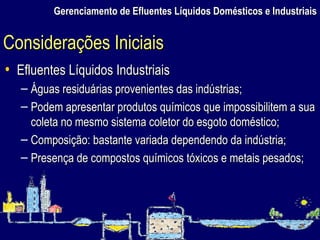 Gerenciamento de Efluentes Líquidos Domésticos e Industriais Efluentes Líquidos Industriais Águas residuárias provenientes das indústrias; Podem apresentar produtos químicos que impossibilitem a sua coleta no mesmo sistema coletor do esgoto doméstico; Composição: bastante variada dependendo da indústria; Presença de compostos químicos tóxicos e metais pesados; Considerações Iniciais 