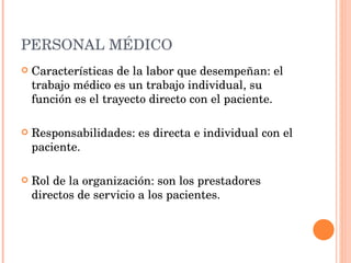 PERSONAL MÉDICO Características de la labor que desempeñan: el trabajo médico es un trabajo individual, su función es el trayecto directo con el paciente. Responsabilidades: es directa e individual con el paciente. Rol de la organización: son los prestadores directos de servicio a los pacientes. 