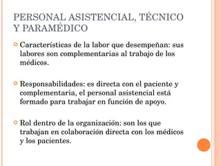 PERSONAL ASISTENCIAL, TÉCNICO Y PARAMÉDICO Características de la labor que desempeñan: sus labores son complementarias al trabajo de los médicos. Responsabilidades: es directa con el paciente y complementaria, el personal asistencial está formado para trabajar en función de apoyo. Rol dentro de la organización: son los que trabajan en colaboración directa con los médicos y los pacientes. 