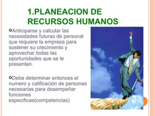 Anticiparse y calcular las necesidades futuras de personal que requiere la empresa para sostener su crecimiento y aprovechar todas las oportunidades que se le presenten. Debe determinar entonces el numero y calificación de personas necesarias para desempeñar funciones especificas(competencias) 1.PLANEACION DE RECURSOS HUMANOS 