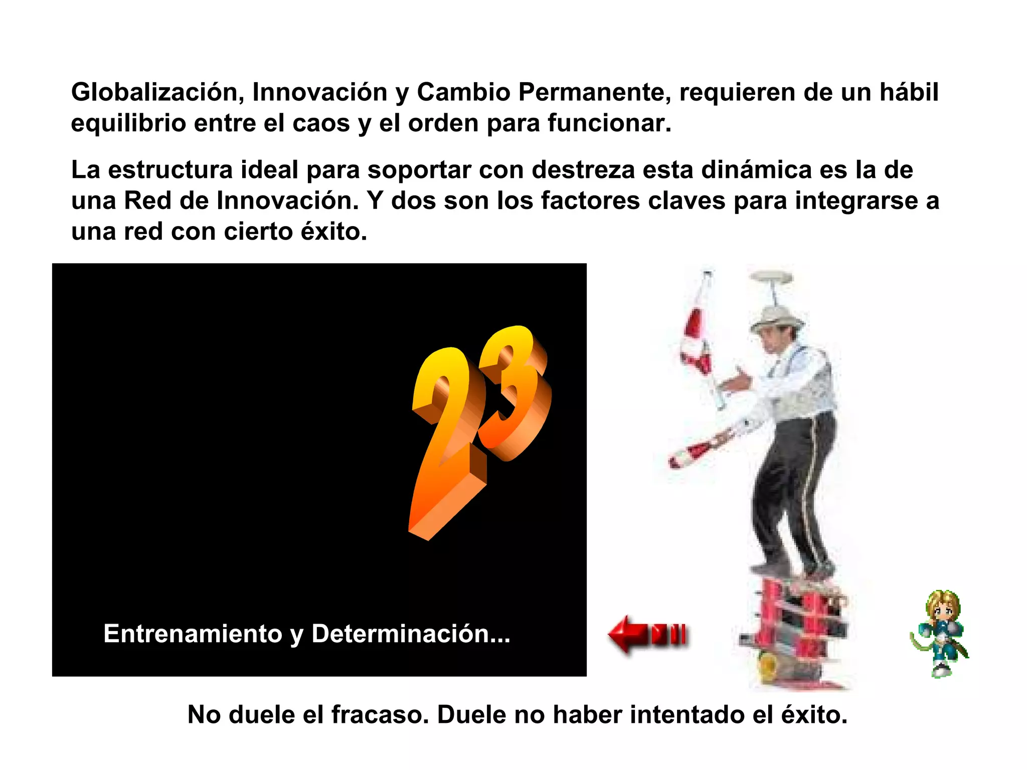 23 Entrenamiento y Determinación... Globalización, Innovación y Cambio Permanente, requieren de un hábil equilibrio entre el caos y el orden para funcionar. La estructura ideal para soportar con destreza esta dinámica es la de una Red de Innovación. Y dos son los factores claves para integrarse a una red con cierto éxito. No duele el fracaso. Duele no haber intentado el éxito. 