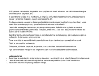 8.-Supervisar los métodos empleados enla preparación de los alimentos, las raciones servidas y la
presentaciónde los platos. 5%
9.-Coordinar el lavado de la mantelería, la limpieza profunda del establecimiento,el desecho de la
basura y el control de pestes cuando sea necesario. 5%
En algunos casos,encargarse de cerrar el establecimiento,revisar que los hornos, hornillas y luces
estén debidamente apagados y que el sistemade alarmas esté activado.
Desarrollar estrategias de mercado,implementar campañas de Publicidad y planificar eventos
(promocionesen bebidas y alimentos, festivales,entre otros) a los fines de aumentar el interés del
público por el establecimiento:
Coordinar con los clientes los servicios de comida(catering) o el alquiler de las instalaciones para la
realización de banquetes o recepciones.
Crear un ambiente agradable tanto para el disfrute de los clientes,como para el del personal.
Dirigir al personal del restaurante:
Entrevistar, contratar, capacitar, supervisar y, en ocasiones,despedira los empleados.
Fijar los horarios de trabajo de los empleadosy en ocasiones despedira los empleados.
Labores diarias
 Supervisar la contratación, entrenamiento, incentivo y terminación de la relación laboral con el personal.
 Llevar el inventario de los insumos y realizar las órdenes para la adquisiciónde suministros.
 Revisar los insumos,equipos y áreas de trabajo.
 