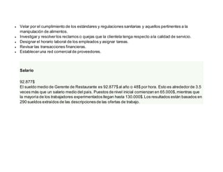  Velar por el cumplimiento de los estándares y regulaciones sanitarias y aquellos pertinentes a la
manipulación de alimentos.
 Investigar y resolverlos reclamos o quejas que la clientela tenga respecto ala calidad de servicio.
 Designar el horario laboral de los empleados y asignar tareas.
 Revisar las transacciones financieras.
 Estableceruna red comercialde proveedores.
Salario
92.877$
El sueldo medio de Gerente de Restaurante es 92.877$al año o 48$ por hora. Esto es alrededorde 3.5
veces más que un salario medio del país. Puestos de nivel inicial comienzan en 65.000$,mientras que
la mayoría de los trabajadores experimentados llegan hasta 130.000$.Los resultados están basados en
290 sueldos extraídos de las descripcionesde las ofertas de trabajo.
 