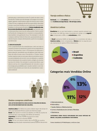 Varejo online e físico:
entrada para o internauta na web. É a partir de sites como
Facebook e Twitter que ele interage com amigos, troca men-                 No Brasil, mais de 27 milhões são e-consumidores
sagens, agenda compromissos, joga e lê notícias, entre outras              São 5 milhões de lojas físicas e 60 mil lojas online.
coisas. Por isso, a migração de serviços para dentro das redes
sociais é uma forte tendência a ser explorada. Um exemplo
brasileiro é a ferramenta Rsvpbook (www.rsvpbook.com.                      América Latina:
br ou www.facebook.com/rsvpbook), que permite que
o internauta faça reservas em restaurantes e bares a partir                Brasileiros são os que mais tendem a comprar quando acessam uma
do Facebook. A integração do e-commerce a essas platafor-                  loja virtual, com 94% das visitas convertidas em vendas. Já os argenti-
mas também vem ganhando força. Um exemplo é o site de                      nos correspondem a 89%, e os colombianos, a 84%.
compras coletivas Clube do Desconto, que já permite que os
clientes façam compras diretamente a partir da sua página                  O Brasil representa 60,8% do faturamento no e-commerce de toda a
na rede social.                                                            América Latina. Como comparação, o México está na segunda posi-
                                                                           ção, representando apenas 12,1% do faturamento.
3. GEOLOCALIZAÇÃO
Com a popularização dos smartphones, cada vez mais os
usuários tornam-se rastreáveis a partir de seus dispositivos
móveis. Ferramentas como o Foursquare já exploram a
geolocalização, permitindo que divulguem onde estão por
meio de redes sociais como o Facebook e o Twitter. Quem
souber explorar esse recurso para oferecer produtos e servi-
ços personalizados de acordo com a localização e o padrão                                                                 ^
de movimentação dos usuários tende a atingir um enorme
sucesso de vendas. Um exemplo é a americana Zipcar, que
oferece serviço de compartilhamento de veículos e usa a
tecnologia para possibilitar que o usuário rastreie o carro dis-
ponível mais próximo por meio de um smartphone conec-
tado à internet.




Dados compras coletivas:
2010: SETOR MOVIMENTOU CERCA DE R$ 10,7 MILHÕES NO BRASIL.
2011: SETOR MOVIMENTARÁ R$ 14 BILHÕES.


América Latina: 11,6 milhões de usuários visitaram algum site do tipo em
abril, o que representa 10% dos usuários de internet da região.
Brasil: maior alcance no número de visitantes, com 16% dos usuários de
internet do país, o que equivale a 6,8 milhões de indivíduos.
                                                                           CATEGORIAS AINDA POUCO EXPLORADAS EM LOJAS VIRTUAIS NO
Argentina: 1,8 milhões (13,9% de alcance) de visitas
                                                                           BRASIL: CALÇADOS, ACESSÓRIOS E VESTUÁRIOS.
México: 1,3 milhões de visitantes (6,6%)
Chile: 751 mil, com alcance relativo alto, de 10,2% dos usuários
México: segunda posição, representando apenas 12,1% do faturamento         Fontes: IndexMundi, 24º WebShoppers, comScore e Ipea.

                                                                                                                   86 > E-COMMERCE | WIDE |   115
 