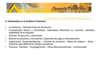5. Interesados en el Análisis Financiero La Gerencia:  Vital para toma de decisiones  Inversionistas Socios o Accionistas: Interesados Maximizar su inversión, utilidades, estabilidad de la empresa. Clientes: Proyección y crecimiento. Bancos proveedores y Acreedores: Capacidad de pago y endeudamiento Instituciones: Superintendencias – Cámara de Comercio - Bolsa de Valores – Dane – Gobierno para determinar Cargas Impositivas  Terceros:  Estudios – Investigaciones – Cifras Macroeconómicas - Inversionistas Gerencia Financiera El Gerente y la Funciòn Financiera 