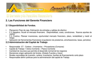 2. Las Funciones del Gerente Financiero 2.1 Disponibilidad de Fondos.   Planeacion Flujo de caja. Estimación de entradas y salidas de efectivo F.C Negativo. Acudir al mercado financiero.  Disponibilidad, costo, condiciones.  Nuevos aportes de capital. F.C Positivo. Planear inversiones, oportunidad mercado financiero, plazo, rentabilidad y medir el riesgo. Aplicación de Herramientas financieras (Liquidacion de prestamos, amortizaciones, tasas, periodos) 2.2 Administración del Capital de Trabajo Responsable  CT : Cartera – Inventarios – Proveedores (Compras)  Capital de Trabajo = Activo Corriente – Pasivo Corriente Cantidad de recursos que permite el desarrollo normal de los negocios Decisiones origen aplicación de fondos. (Estado Fuentes y Usos) Niveles razonables de inversión, cartera, inventarios, fuentes de financiamiento corto plazo  Responsable definir políticas para la administración del capital de Trabajo Gerencia Financiera El Gerente y la Funciòn Financiera 