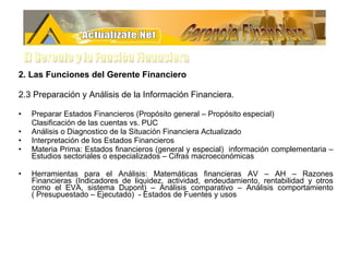 2. Las Funciones del Gerente Financiero 2.3 Preparación y Análisis de la Información Financiera.  Preparar Estados Financieros (Propósito general – Propósito especial) Clasificación de las cuentas vs. PUC Análisis o Diagnostico de la Situación Financiera Actualizado Interpretación de los Estados Financieros Materia Prima: Estados financieros (general y especial)  información complementaria – Estudios sectoriales o especializados – Cifras macroeconómicas  Herramientas para el Análisis: Matemáticas financieras AV – AH – Razones Financieras (Indicadores de liquidez, actividad, endeudamiento, rentabilidad y otros como el EVA, sistema Dupont) – Análisis comparativo – Análisis comportamiento ( Presupuestado – Ejecutado)  - Estados de Fuentes y usos Gerencia Financiera El Gerente y la Funciòn Financiera 