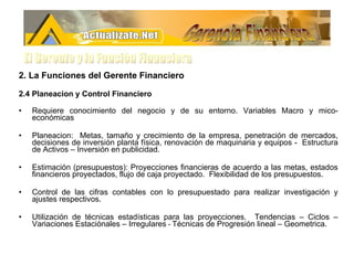 2. La Funciones del Gerente Financiero 2.4 Planeacion y Control Financiero Requiere conocimiento del negocio y de su entorno. Variables Macro y mico-económicas Planeacion:  Metas, tamaño y crecimiento de la empresa, penetración de mercados, decisiones de inversión planta física, renovación de maquinaria y equipos -  Estructura de Activos – Inversión en publicidad. Estimación (presupuestos): Proyecciones financieras de acuerdo a las metas, estados financieros proyectados, flujo de caja proyectado.  Flexibilidad de los presupuestos. Control de las cifras contables con lo presupuestado para realizar investigación y ajustes respectivos. Utilización de técnicas estadísticas para las proyecciones.  Tendencias – Ciclos – Variaciones Estaciónales – Irregulares  -  Técnicas de Progresión lineal – Geometrica. Gerencia Financiera El Gerente y la Funciòn Financiera 