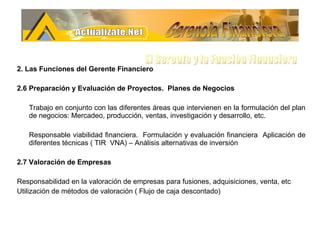 2. Las Funciones del Gerente Financiero 2.6 Preparación y Evaluación de Proyectos.  Planes de Negocios  Trabajo en conjunto con las diferentes áreas que intervienen en la formulación del plan de negocios: Mercadeo, producción, ventas, investigación y desarrollo, etc. Responsable viabilidad financiera.  Formulación y evaluación financiera  Aplicación de diferentes técnicas ( TIR  VNA) – Análisis alternativas de inversión 2.7 Valoración de Empresas Responsabilidad en la valoración de empresas para fusiones, adquisiciones, venta, etc Utilización de métodos de valoración ( Flujo de caja descontado)  Gerencia Financiera El Gerente y la Funciòn Financiera 