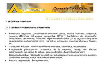 3. El Gerente Financiero 3.1 Cualidades Profesionales y Personales Profesional preparado.  Conocimientos contables, costos, análisis financiero, planeación, gerencia (Gerencia estratégica, prospectiva GBV) y habilidades de negociación, conocimiento del mercado financiero, aspectos relacionados con su organización y otras características no financieras como  marketing, innovación, aspectos laborales, fiscales, etc.  Contadores Públicos, Administradores de empresas, financieros, especialistas. Responsable presupuestos, planeacion de la empresa, manejo del efectivo, administración del capital de trabajo, aspectos legales, diagnostico financiero  Capacidad analítica, habilidad investigativa y actualzado en temas economicos, politicos, cambiarios, sociales y otros relacionados con su labor. Persona responsable.  Ética profesional.  Gerencia Financiera El Gerente y la Funciòn Financiera 