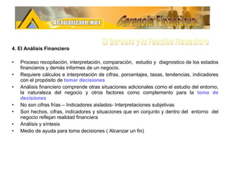 4. El Análisis Financiero Proceso recopilación, interpretación, comparación,  estudio y  diagnostico de los estados financieros y demás informes de un negocio. Requiere cálculos e interpretación de cifras, porcentajes, tasas, tendencias, indicadores con el propósito de  tomar decisiones Análisis financiero comprende otras situaciones adicionales como el estudio del entorno, la naturaleza del negocio y otros factores como complemento para la  toma de decisiones No son cifras frías – Indicadores aislados- Interpretaciones subjetivas Son hechos, cifras, indicadores y situaciones que en conjunto y dentro del  entorno  del negocio reflejan realidad financiera Análisis y síntesis Medio de ayuda para toma decisiones ( Alcanzar un fin) Gerencia Financiera El Gerente y la Funciòn Financiera 