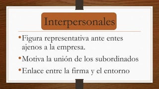 Interpersonales
•Figura representativa ante entes
ajenos a la empresa.
•Motiva la unión de los subordinados
•Enlace entre la firma y el entorno
 