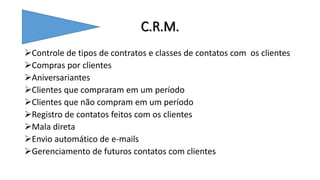 C.R.M.
Controle de tipos de contratos e classes de contatos com os clientes
Compras por clientes
Aniversariantes
Clientes que compraram em um período
Clientes que não compram em um período
Registro de contatos feitos com os clientes
Mala direta
Envio automático de e-mails
Gerenciamento de futuros contatos com clientes
 