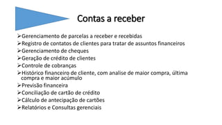 Contas a receber
Gerenciamento de parcelas a receber e recebidas
Registro de contatos de clientes para tratar de assuntos financeiros
Gerenciamento de cheques
Geração de crédito de clientes
Controle de cobranças
Histórico financeiro de cliente, com analise de maior compra, última
compra e maior acúmulo
Previsão financeira
Conciliação de cartão de crédito
Cálculo de antecipação de cartões
Relatórios e Consultas gerenciais
 