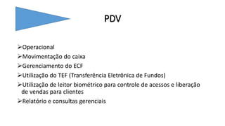 PDV
Operacional
Movimentação do caixa
Gerenciamento do ECF
Utilização do TEF (Transferência Eletrônica de Fundos)
Utilização de leitor biométrico para controle de acessos e liberação
de vendas para clientes
Relatório e consultas gerenciais
 