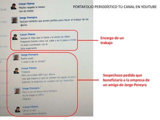 Encargo de un
trabajo
Sospechoso pedido que
beneficiaría a la empresa de
un amigo de Jorge Pereyra
PORTAFOLIO PERIODÍSTICO TU CANAL EN YOUTUBE
 