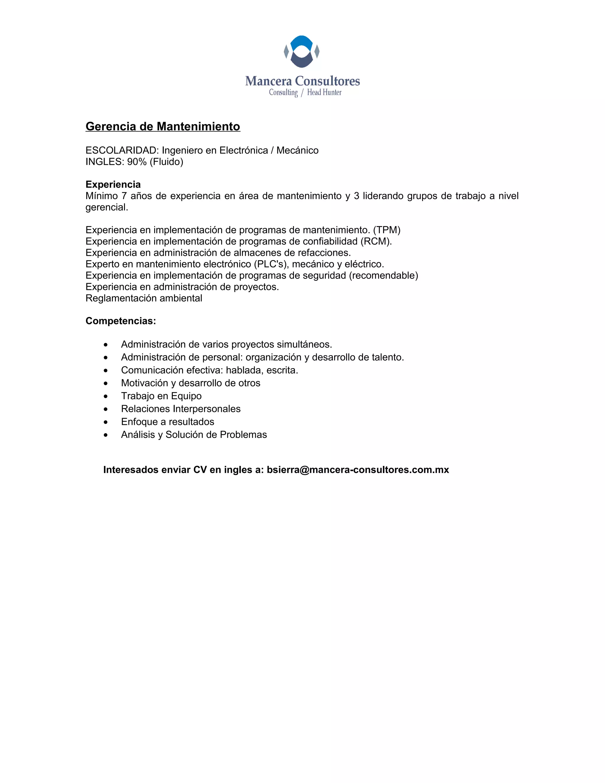 Gerencia de Mantenimiento
ESCOLARIDAD: Ingeniero en Electrónica / Mecánico
INGLES: 90% (Fluido)
Experiencia
Mínimo 7 años de experiencia en área de mantenimiento y 3 liderando grupos de trabajo a nivel
gerencial.
Experiencia en implementación de programas de mantenimiento. (TPM)
Experiencia en implementación de programas de confiabilidad (RCM).
Experiencia en administración de almacenes de refacciones.
Experto en mantenimiento electrónico (PLC's), mecánico y eléctrico.
Experiencia en implementación de programas de seguridad (recomendable)
Experiencia en administración de proyectos.
Reglamentación ambiental
Competencias:
• Administración de varios proyectos simultáneos.
• Administración de personal: organización y desarrollo de talento.
• Comunicación efectiva: hablada, escrita.
• Motivación y desarrollo de otros
• Trabajo en Equipo
• Relaciones Interpersonales
• Enfoque a resultados
• Análisis y Solución de Problemas
Interesados enviar CV en ingles a: bsierra@mancera-consultores.com.mx
 