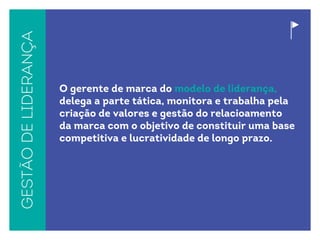 Gestãodeliderança
O gerente de marca do modelo de liderança,
delega a parte tática, monitora e trabalha pela
criação de valores e gestão do relacioamento
da marca com o objetivo de constituir uma base
competitiva e lucratividade de longo prazo.
 