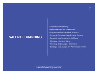Diagnóstico de Branding
Pesquisa e Perfil dos Stakeholders
Posicionamento e Identidade de Marca
Pontos de Contato e Experiência de Compra
Estratégia para Lançamento de Marca
Workshop Interno de Marca
Workshop de Disrupção - War Game
Estratégia para Atuação em Patrocínios e Eventos
valentebranding.com.br
 
