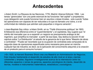 Antecedentes
Adam Smith: La Riqueza de las Naciones, 1776, Madrid: Alianza Editorial; 1994. Las
tareas “gerenciales” son una parte esencial de las funciones "del capital" o propietarios,
cuya delegación solo puede funcionar bien en asuntos o áreas triviales , solo cuando “todas
las operaciones son capaces de ser reducidas a lo que es llamado una rutina, o a tal
uniformidad de métodos que admitan solo pequeñas o ninguna variación”.
Jean-Baptiste Say critica a Adam Smith, en su “Traité d'économie politique” de 1803.
Enfatizando esa diferencia entre el “superintendente” y el capitalista, Say sugiere que “el
mérito del mercader que va a expandir un negocio es precisamente análogo al del
ingeniero, que simplifica la mercader a partir de esa base, Say dedica la sección III del
capítulo sobre “La Distribución” al estudio de la ganancia de lo que llama “Maestro de obras
o contratista”: “Puede ser recordado que la ocupación de contratista esta compuesta de la
segunda clase de operaciones especificada como necesaria para poner en marcha
cualquier tipo de industria; es decir, es la aplicación del conocimiento adquirido a la creación
de un producto para el consumo humano”.
En 1920, la Harvard Business Shool crea una Maestría en Administración de Negocios.
Esto impulso fuertemente el desarrollo de estudios de alto nivel en el área y teorías
coherentes y amplias. Siguieron investigaciones acerca de la interrelación entre los
diferentes aspectos o ramas de gerencia, aspectos psicológicos de interés, desarrollo de
teorías, modelos e instrumentos matemáticos, estadísticos y sociológicos.
 