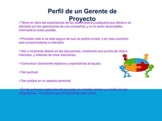 Tener en claro las expectativas de los stakeholders (cualquiera que afecta o es
afectado por las operaciones de una compañía), y si no serán alcanzables
informarlo lo antes posible.
Prometer solo si se está seguro de que se podrá cumplir, o en caso contrario
solo comprometerse a intentarlo.
Ser y mostrarse abierto en las discusiones, mostrando sus puntos de vista e
intereses, y tratando de crear soluciones.
Comunicar claramente objetivos y expectativas al equipo.
Ser puntual.
Ser prolijos en su aspecto personal.
En las primeras instancias del proyecto no cometer errores y cumplir con las
obligaciones , no importa que tan pequeñas sean estas.
Perfil de un Gerente de
Proyecto
 