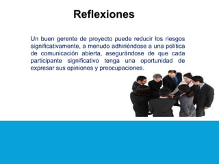 Reflexiones
Un buen gerente de proyecto puede reducir los riesgos
significativamente, a menudo adhiriéndose a una política
de comunicación abierta, asegurándose de que cada
participante significativo tenga una oportunidad de
expresar sus opiniones y preocupaciones.
 