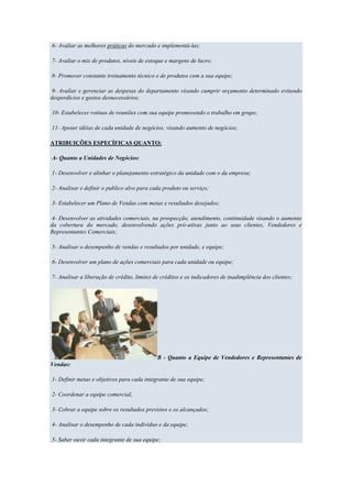 6- Avaliar as melhores práticas do mercado e implementá-las;

7- Avaliar o mix de produtos, níveis de estoque e margens de lucro;

8- Promover constante treinamento técnico e de produtos com a sua equipe;

 9- Avaliar e gerenciar as despesas do departamento visando cumprir orçamento determinado evitando
desperdícios e gastos desnecessários;

10- Estabelecer rotinas de reuniões com sua equipe promovendo o trabalho em grupo;

11- Apoiar idéias de cada unidade de negócios, visando aumento de negócios;

ATRIBUIÇÕES ESPECÍFICAS QUANTO:

A- Quanto a Unidades de Negócios:

1- Desenvolver e alinhar o planejamento estratégico da unidade com o da empresa;

2- Analisar e definir o publico alvo para cada produto ou serviço;

3- Estabelecer um Plano de Vendas com metas e resultados desejados;

 4- Desenvolver as atividades comerciais, na prospecção, atendimento, continuidade visando o aumento
da cobertura do mercado, desenvolvendo ações pró-ativas junto ao seus clientes, Vendedores e
Representantes Comerciais;

5- Analisar o desempenho de vendas e resultados por unidade, e equipe;

6- Desenvolver um plano de ações comerciais para cada unidade ou equipe;

7- Analisar a liberação de crédito, limites de créditos e os indicadores de inadimplência dos clientes;




                                             B - Quanto a Equipe de Vendedores e Representantes de
Vendas:

1- Definir metas e objetivos para cada integrante de sua equipe;

2- Coordenar a equipe comercial,

3- Cobrar a equipe sobre os resultados previstos e os alcançados;

4- Analisar o desempenho de cada indivíduo e da equipe;

5- Saber ouvir cada integrante de sua equipe;
 