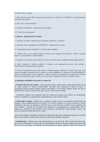 6- Saber motivar a equipe;

 7- Estar aberto a novas idéias e propostas que possam vir a melhorar as atividades e consequentemente
o aumento dos negócios;

8- Saber dar e receber feedback;

9- Contratar ou Substituir componentes de sua equipe;

10- Treinar novos integrantes;

C- Quanto a Administração de Vendas:

1- Avaliação de todos os pedidos que são lançados, faturados e entregues;

2- Cadastrar todos os pedidos em um PIPELINE – mapeamento de vendas;

3- Acompanhamento do atendimento e o retorno destes pedidos;

 4- Analisar junto com a equipe cotação de preços para licitações de pequenos, médios e grandes
negócios com vendedores e representantes;

5- Estruturar os processos internos da área comercial, assim como o atendimento pela equipe interna;

 6- Saber estruturar e elaborar gráficos e relatórios com informações precisas para facilitar a
visualização do desempenho de sua equipe;

 7- Possuir conhecimento das leis que regem os Representantes Comerciais, evitando ações que criem
vínculo empregatício podendo levar a empresa a ações trabalhistas O conjunto de responsabilidades e
tarefas do cargo poderá variar conforme a empresa, negócio ou tamanho, mas matem uma estrutura
básica de atribuições que são exercidas com a necessária competência aliada ao domínio técnico.

As principais atribuições do gerente de vendas são:

 1- Estrutura da Força de Vendas – Cabe ao gerente avaliar e definir qual o melhor formato para a força
de vendas cumprir os objetivos determinados. Reavaliar estas estruturas ao longo do tempo. A
manutenção dessas estruturas produz equipes acomodadas e sem desafios. Manter apenas um tipo de
profissional de vendas, é um dos sinais que a área de vendas parou no tempo.

   Atualmente contamos com inúmeros canais de vendas para alcançar seus clientes ou consumidores.
Utiliza-se vendedores ou representantes especialistas para cada canal de vendas.

 2- Motivação da equipe - Sabemos que a equipe de vendas tem que ser motivada (incentivada) para
enfrentar a dura competição pelos seus clientes. Ter um bom produto ou serviços com preços e prazos
competitivos para que sua equipe de o máximo de si, só isso não basta. Lembre-se que vendedores são
seres humanos e precisão de motivação para melhorarem constantemente seu desempenho. Não se
esqueça que, motivação é algo intrínseco no ser humano e cada indivíduo reage diferente. Assim o que
motiva um indivíduo pode não motivar o outro.

Logo uma estratégia de premiação atrelada ao cumprimento das metas estabelecidas poderá ser um fator
decisivo para motivar a equipe como um todo em busca dos resultados almejados.

 3- Remuneração – Sabemos que a alta remuneração por si só não basta. Não é um fator de motivação,
mas a baixa remuneração é um forte fator de desmotivação. Quando se pensar em planos de remuneração
deve levar em conta quais os resultados que são esperados da equipe. Quando o único fator levado em
 