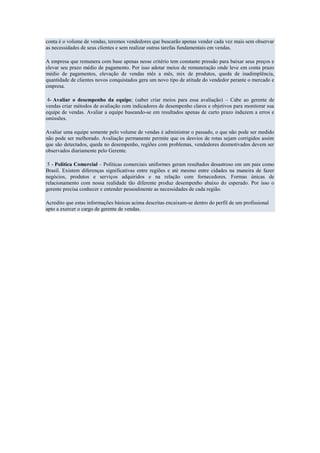 conta é o volume de vendas, teremos vendedores que buscarão apenas vender cada vez mais sem observar
as necessidades de seus clientes e sem realizar outras tarefas fundamentais em vendas.

A empresa que remunera com base apenas nesse critério tem constante pressão para baixar seus preços e
elevar seu prazo médio de pagamento. Por isso adotar meios de remuneração onde leve em conta prazo
médio de pagamentos, elevação de vendas mês a mês, mix de produtos, queda de inadimplência,
quantidade de clientes novos conquistados gera um novo tipo de atitude do vendedor perante o mercado e
empresa.

 4- Avaliar o desempenho da equipe; (saber criar meios para essa avaliação) – Cabe ao gerente de
vendas criar métodos de avaliação com indicadores de desempenho claros e objetivos para monitorar sua
equipe de vendas. Avaliar a equipe baseando-se em resultados apenas de curto prazo induzem a erros e
omissões.

Avaliar uma equipe somente pelo volume de vendas é administrar o passado, o que não pode ser medido
não pode ser melhorado. Avaliação permanente permite que os desvios de rotas sejam corrigidos assim
que são detectados, queda no desempenho, regiões com problemas, vendedores desmotivados devem ser
observados diariamente pelo Gerente.

 5 - Política Comercial – Políticas comerciais uniformes geram resultados desastroso em um pais como
Brasil. Existem diferenças significativas entre regiões e até mesmo entre cidades na maneira de fazer
negócios, produtos e serviços adquiridos e na relação com fornecedores. Formas únicas de
relacionamento com nossa realidade tão diferente produz desempenho abaixo do esperado. Por isso o
gerente precisa conhecer e entender pessoalmente as necessidades de cada região.

Acredito que estas informações básicas acima descritas encaixam-se dentro do perfil de um profissional
apto a exercer o cargo de gerente de vendas.
 