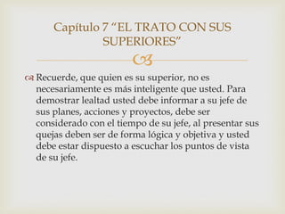 Capítulo 7 “EL TRATO CON SUS
               SUPERIORES”
                         
 Recuerde, que quien es su superior, no es
  necesariamente es más inteligente que usted. Para
  demostrar lealtad usted debe informar a su jefe de
  sus planes, acciones y proyectos, debe ser
  considerado con el tiempo de su jefe, al presentar sus
  quejas deben ser de forma lógica y objetiva y usted
  debe estar dispuesto a escuchar los puntos de vista
  de su jefe.
 