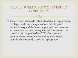 Capítulo 8 “ELIJA SU PROPIO ESTILO
               DIRECTIVO”
                         
 Existen dos formas de estilo directivo: el diplomático
  es el que se da cuenta que cuánto más la gente
  entiende lo que debe hacer, y por qué mucho mejor
  se desenvuelve; mientras que el autócrata es el que
  dice “hazlo porque lo digo YO”. Como nuevo
  gerente debería emplear un enfoque de alerta
  cuando elija un estilo directivo apropiado.
 