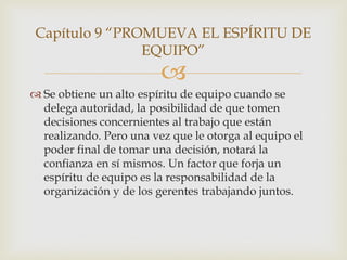 Capítulo 9 “PROMUEVA EL ESPÍRITU DE
                EQUIPO”
                         
 Se obtiene un alto espíritu de equipo cuando se
  delega autoridad, la posibilidad de que tomen
  decisiones concernientes al trabajo que están
  realizando. Pero una vez que le otorga al equipo el
  poder final de tomar una decisión, notará la
  confianza en sí mismos. Un factor que forja un
  espíritu de equipo es la responsabilidad de la
  organización y de los gerentes trabajando juntos.
 