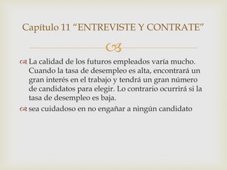 Capítulo 11 “ENTREVISTE Y CONTRATE”

                          
 La calidad de los futuros empleados varía mucho.
  Cuando la tasa de desempleo es alta, encontrará un
  gran interés en el trabajo y tendrá un gran número
  de candidatos para elegir. Lo contrario ocurrirá si la
  tasa de desempleo es baja.
 sea cuidadoso en no engañar a ningún candidato
 