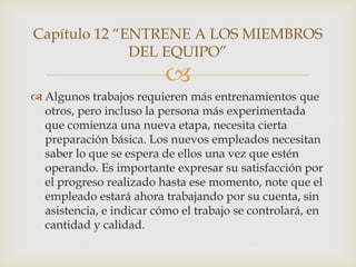 Capítulo 12 “ENTRENE A LOS MIEMBROS
              DEL EQUIPO”
                          
 Algunos trabajos requieren más entrenamientos que
  otros, pero incluso la persona más experimentada
  que comienza una nueva etapa, necesita cierta
  preparación básica. Los nuevos empleados necesitan
  saber lo que se espera de ellos una vez que estén
  operando. Es importante expresar su satisfacción por
  el progreso realizado hasta ese momento, note que el
  empleado estará ahora trabajando por su cuenta, sin
  asistencia, e indicar cómo el trabajo se controlará, en
  cantidad y calidad.
 