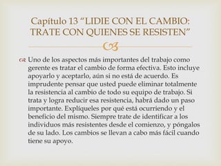 Capítulo 13 “LIDIE CON EL CAMBIO:
   TRATE CON QUIENES SE RESISTEN”
                            
 Uno de los aspectos más importantes del trabajo como
  gerente es tratar el cambio de forma efectiva. Esto incluye
  apoyarlo y aceptarlo, aún si no está de acuerdo. Es
  imprudente pensar que usted puede eliminar totalmente
  la resistencia al cambio de todo su equipo de trabajo. Si
  trata y logra reducir esa resistencia, habrá dado un paso
  importante. Explíqueles por qué está ocurriendo y el
  beneficio del mismo. Siempre trate de identificar a los
  individuos más resistentes desde el comienzo, y póngalos
  de su lado. Los cambios se llevan a cabo más fácil cuando
  tiene su apoyo.
 