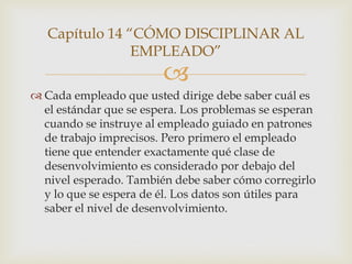 Capítulo 14 “CÓMO DISCIPLINAR AL
                EMPLEADO”
                        
 Cada empleado que usted dirige debe saber cuál es
  el estándar que se espera. Los problemas se esperan
  cuando se instruye al empleado guiado en patrones
  de trabajo imprecisos. Pero primero el empleado
  tiene que entender exactamente qué clase de
  desenvolvimiento es considerado por debajo del
  nivel esperado. También debe saber cómo corregirlo
  y lo que se espera de él. Los datos son útiles para
  saber el nivel de desenvolvimiento.
 