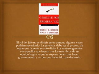 El rol del Jefe no es dirigir gente aunque algunas veces
podrían necesitarlo. La gerencia, debe ser el proceso de
lograr que la gente se auto dirija. Los mejores gerentes
    son aquellos que logran que los miembros de su
    equipo hagan lo que se supone tienen que hacer
  gustosamente y no por que ha tenido que decírselo.
 